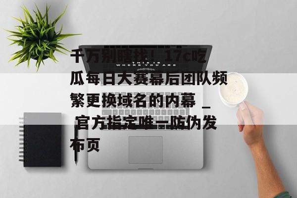 千万别瞎找！17c吃瓜每日大赛幕后团队频繁更换域名的内幕 _ 官方指定唯一防伪发布页
