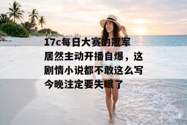 17c每日大赛的冠军居然主动开播自爆,这剧情小说都不敢这么写今晚注定要失眠了