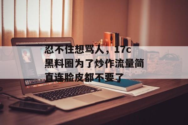 忍不住想骂人，17c黑料圈为了炒作流量简直连脸皮都不要了