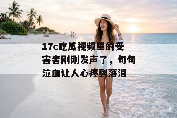 17c吃瓜视频里的受害者刚刚发声了，句句泣血让人心疼到落泪