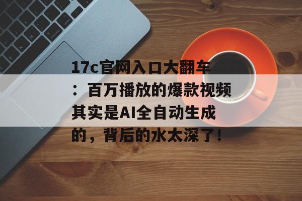 17c官网入口大翻车：百万播放的爆款视频其实是AI全自动生成的，背后的水太深了！