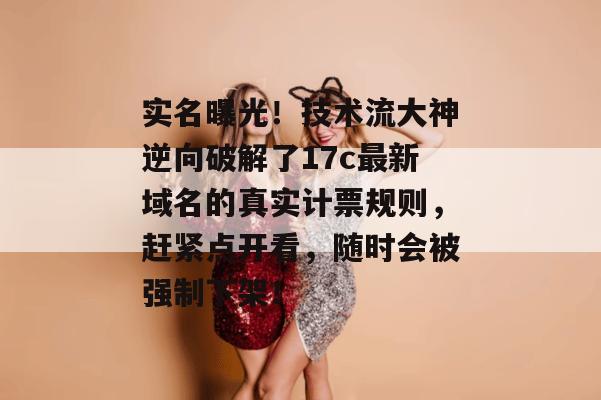 实名曝光！技术流大神逆向破解了17c最新域名的真实计票规则，赶紧点开看，随时会被强制下架！