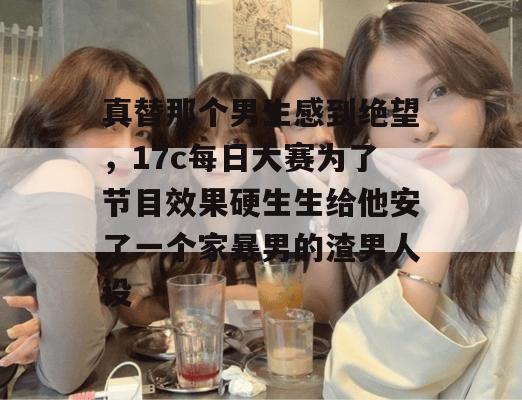 真替那个男生感到绝望，17c每日大赛为了节目效果硬生生给他安了一个家暴男的渣男人设
