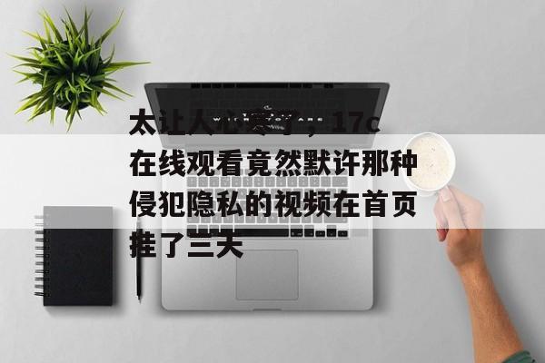 太让人心寒了，17c在线观看竟然默许那种侵犯隐私的视频在首页挂了三天