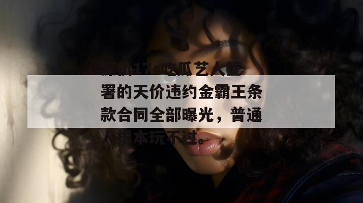 深扒17c吃瓜艺人签署的天价违约金霸王条款合同全部曝光，普通人根本玩不过。