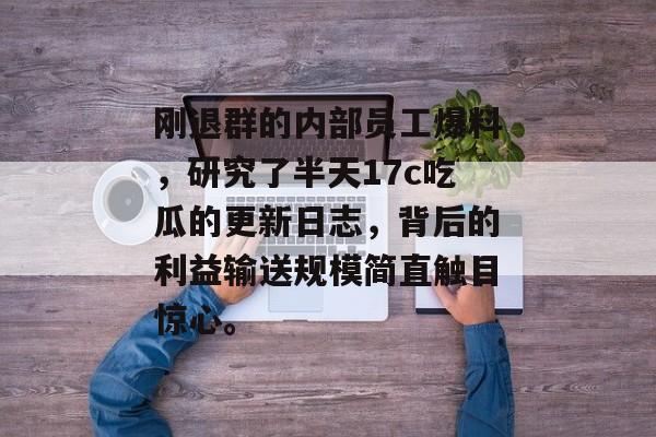 刚退群的内部员工爆料，研究了半天17c吃瓜的更新日志，背后的利益输送规模简直触目惊心。