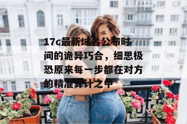 17c最新域名公布时间的诡异巧合，细思极恐原来每一步都在对方的精准算计之中