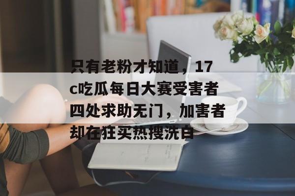 只有老粉才知道，17c吃瓜每日大赛受害者四处求助无门，加害者却在狂买热搜洗白