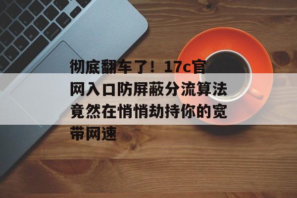 彻底翻车了！17c官网入口防屏蔽分流算法竟然在悄悄劫持你的宽带网速