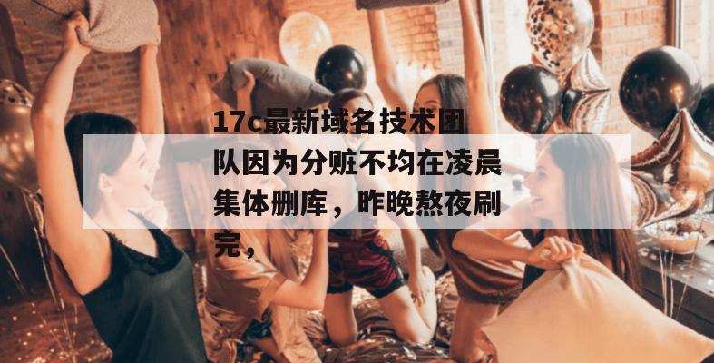 17c最新域名技术团队因为分赃不均在凌晨集体删库，昨晚熬夜刷完，
