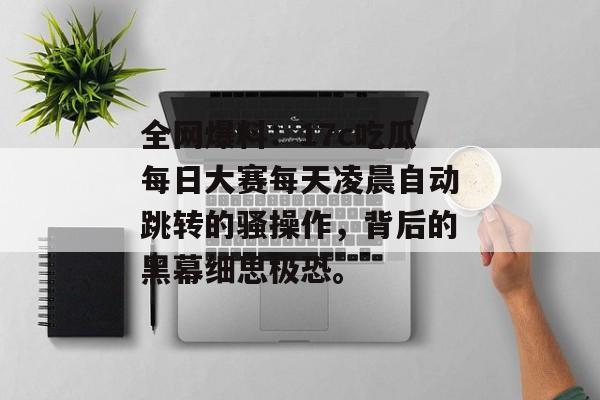 全网爆料：17c吃瓜每日大赛每天凌晨自动跳转的骚操作，背后的黑幕细思极恐。
