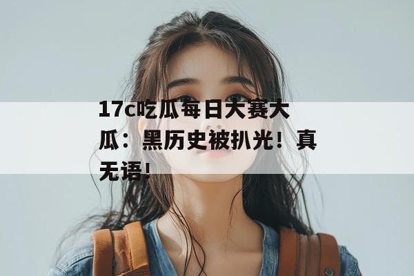 17c吃瓜每日大赛大瓜：黑历史被扒光！真无语！