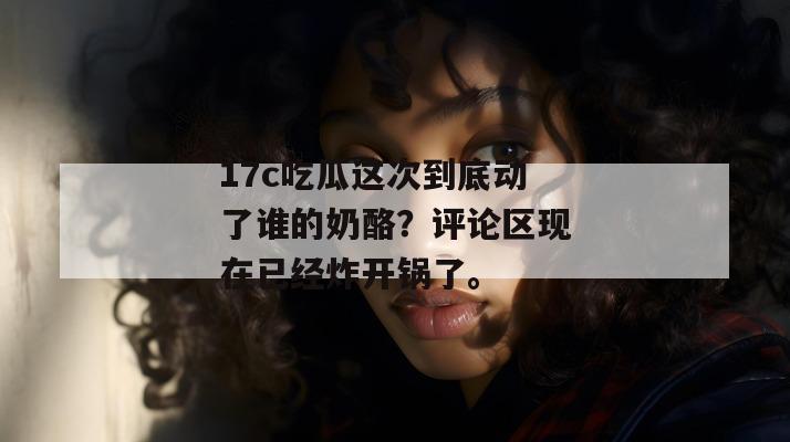 17c吃瓜这次到底动了谁的奶酪？评论区现在已经炸开锅了。