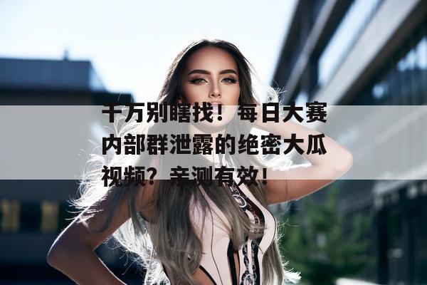 千万别瞎找！每日大赛内部群泄露的绝密大瓜视频？亲测有效！