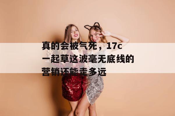 真的会被气死，17c一起草这波毫无底线的营销还能走多远