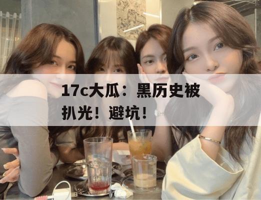 17c大瓜：黑历史被扒光！避坑！